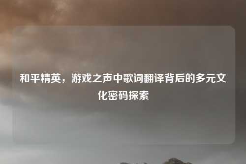 和平精英，游戏之声中歌词翻译背后的多元文化密码探索