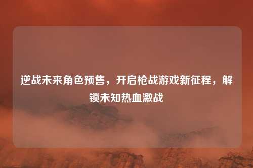 逆战未来角色预售，开启枪战游戏新征程，解锁未知热血激战