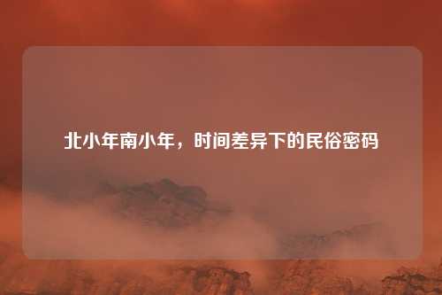 北小年南小年，时间差异下的民俗密码