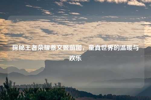 探秘王者荣耀蔡文姬萌图，童真世界的温暖与欢乐