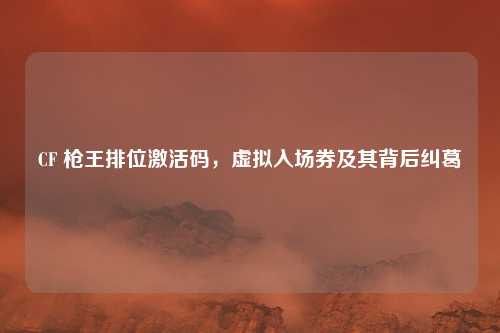 CF 枪王排位激活码，虚拟入场券及其背后纠葛