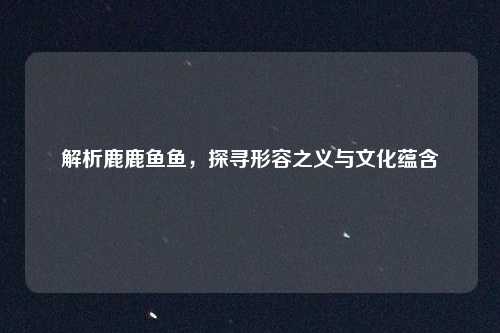 解析鹿鹿鱼鱼，探寻形容之义与文化蕴含