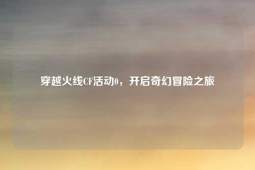 穿越火线CF活动0，开启奇幻冒险之旅