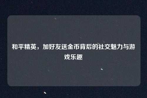 和平精英，加好友送金币背后的社交魅力与游戏乐趣