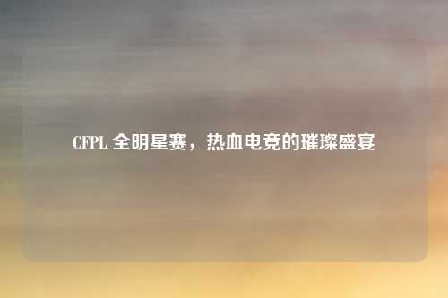 CFPL 全明星赛，热血电竞的璀璨盛宴