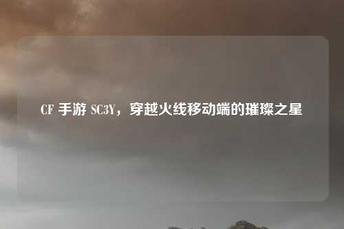 CF 手游 SC3Y，穿越火线移动端的璀璨之星
