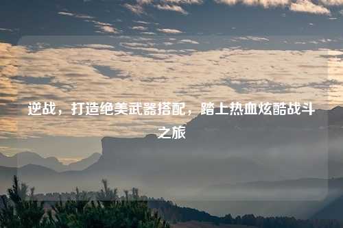 逆战，打造绝美武器搭配，踏上热血炫酷战斗之旅