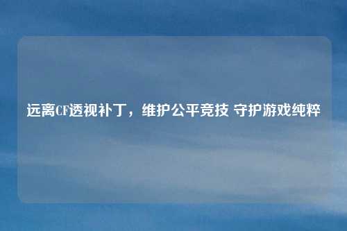 远离CF透视补丁，维护公平竞技 守护游戏纯粹