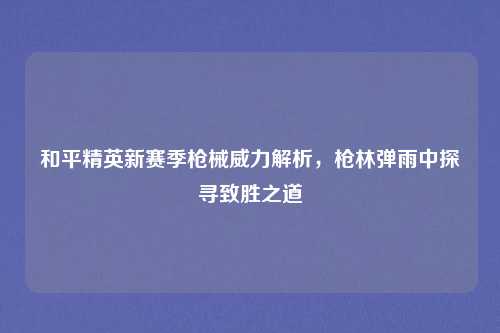 和平精英新赛季枪械威力解析，枪林弹雨中探寻致胜之道