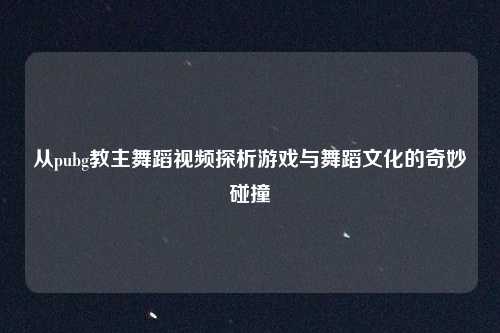 从pubg教主舞蹈视频探析游戏与舞蹈文化的奇妙碰撞