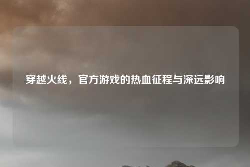 穿越火线，官方游戏的热血征程与深远影响