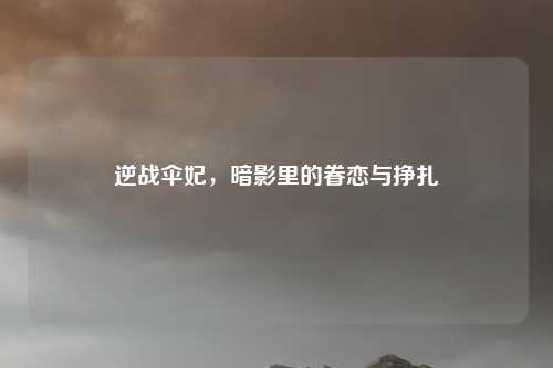 逆战伞妃，暗影里的眷恋与挣扎