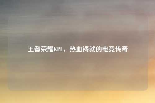 王者荣耀KPL，热血铸就的电竞传奇