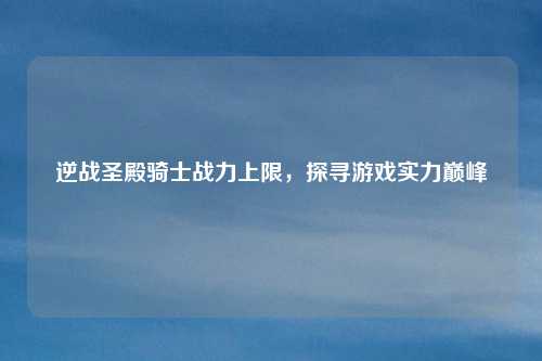 逆战圣殿骑士战力上限，探寻游戏实力巅峰