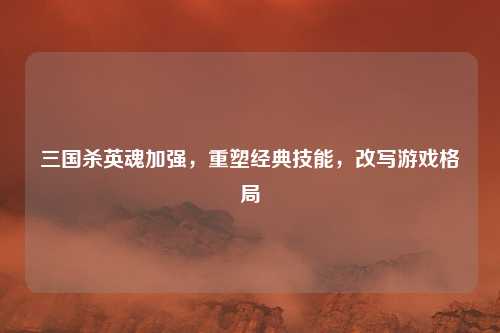 三国杀英魂加强，重塑经典技能，改写游戏格局