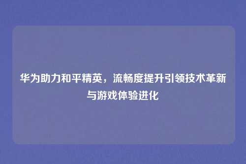 华为助力和平精英，流畅度提升引领技术革新与游戏体验进化