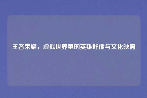 王者荣耀，虚拟世界里的英雄群像与文化映照