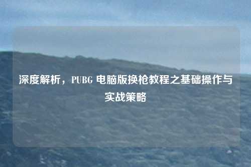 深度解析，PUBG 电脑版换枪教程之基础操作与实战策略