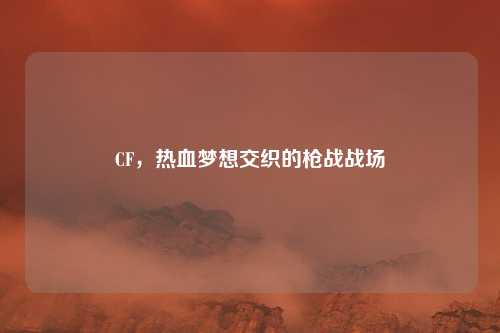 CF，热血梦想交织的枪战战场