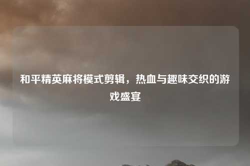 和平精英麻将模式剪辑，热血与趣味交织的游戏盛宴