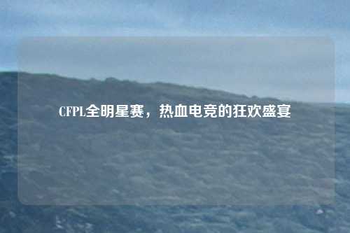 CFPL全明星赛，热血电竞的狂欢盛宴