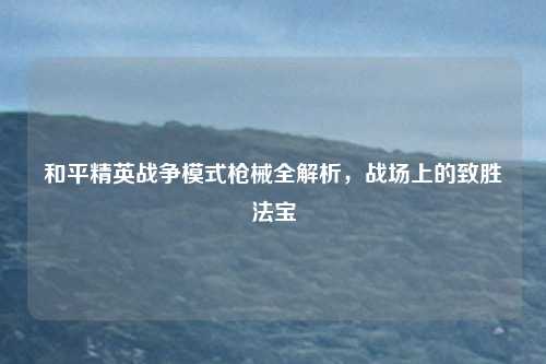 和平精英战争模式枪械全解析，战场上的致胜法宝