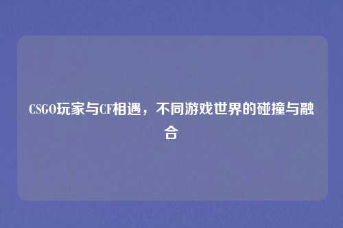 CSGO玩家与CF相遇，不同游戏世界的碰撞与融合