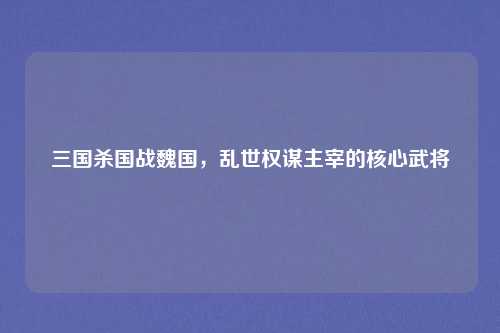 三国杀国战魏国，乱世权谋主宰的核心武将