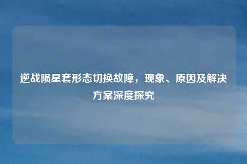 逆战陨星套形态切换故障，现象、原因及解决方案深度探究