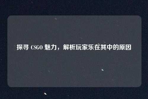 探寻 CSGO 魅力，解析玩家乐在其中的原因