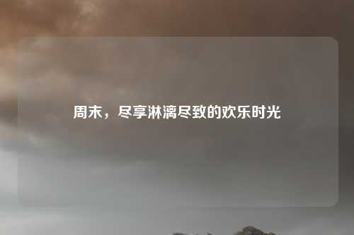 周末，尽享淋漓尽致的欢乐时光