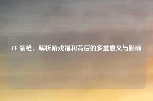CF 领枪，解析游戏福利背后的多重意义与影响