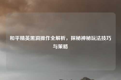 和平精英黑洞操作全解析，探秘神秘玩法技巧与策略