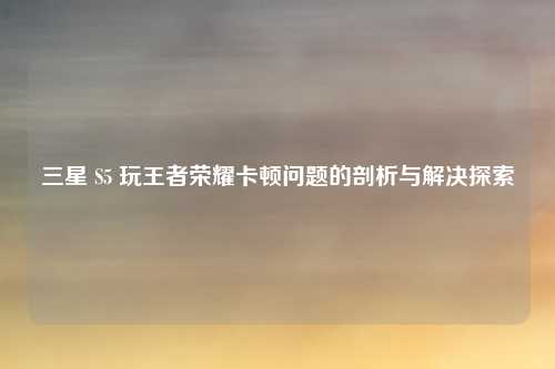 三星 S5 玩王者荣耀卡顿问题的剖析与解决探索