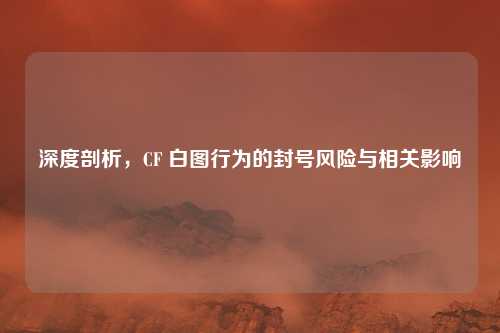 深度剖析，CF 白图行为的封号风险与相关影响