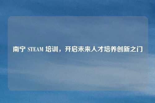 南宁 STEAM 培训，开启未来人才培养创新之门