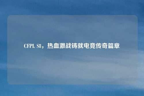 CFPL S8，热血激战铸就电竞传奇篇章