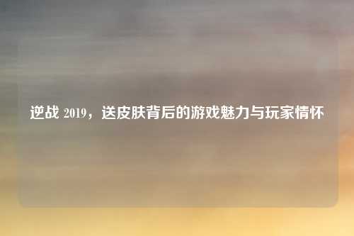 逆战 2019，送皮肤背后的游戏魅力与玩家情怀