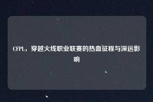 CFPL，穿越火线职业联赛的热血征程与深远影响