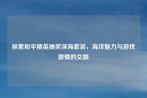 探索和平精英抽奖深海套装，海洋魅力与游戏激情的交融