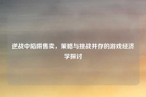 逆战中陷阱售卖，策略与挑战并存的游戏经济学探讨