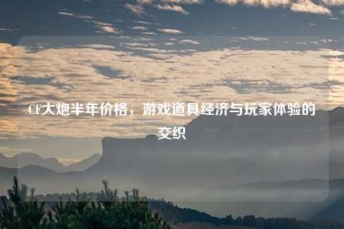CF大炮半年价格，游戏道具经济与玩家体验的交织