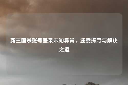 新三国杀账号登录未知异常，迷雾探寻与解决之道