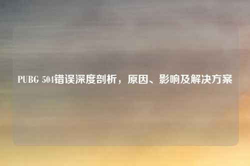 PUBG 504错误深度剖析，原因、影响及解决方案