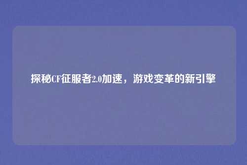 探秘CF征服者2.0加速，游戏变革的新引擎