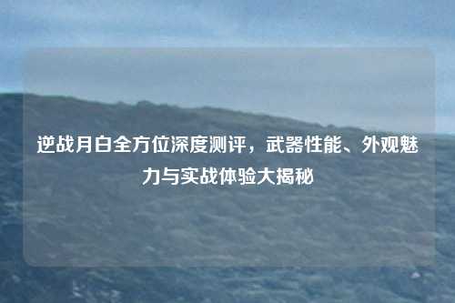 逆战月白全方位深度测评，武器性能、外观魅力与实战体验大揭秘