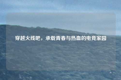 穿越火线吧，承载青春与热血的电竞家园