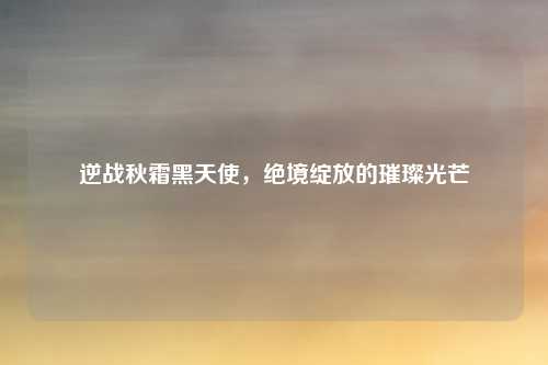 逆战秋霜黑天使，绝境绽放的璀璨光芒