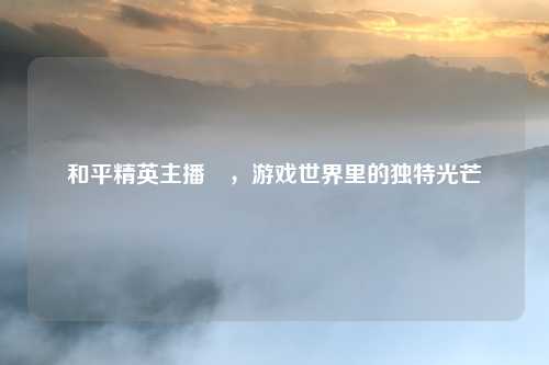 和平精英主播囍，游戏世界里的独特光芒