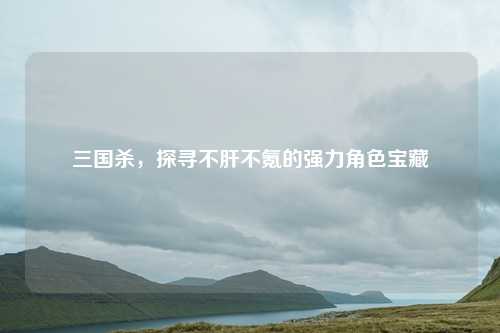 三国杀，探寻不肝不氪的强力角色宝藏